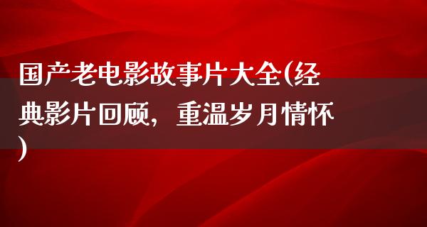 国产老电影故事片大全(经典影片回顾，重温岁月情怀)