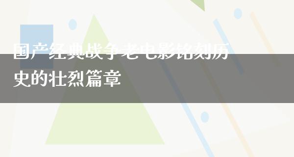 国产经典战争老电影铭刻历史的壮烈篇章