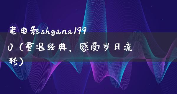 老电影shgana1990（重温经典，感受岁月流转）