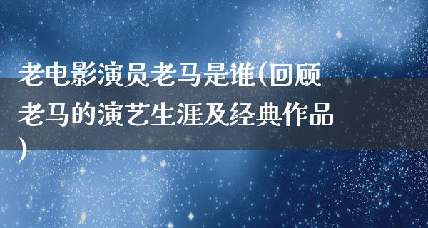 老电影演员老马是谁(回顾老马的演艺生涯及经典作品)