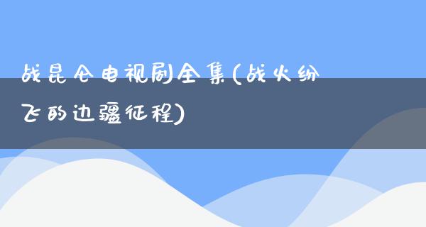 战昆仑电视剧全集(战火纷飞的边疆征程)