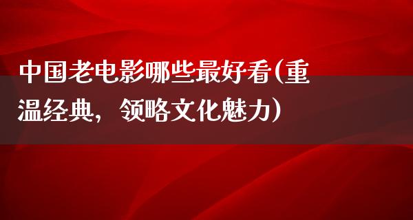 中国老电影哪些最好看(重温经典，领略文化魅力)