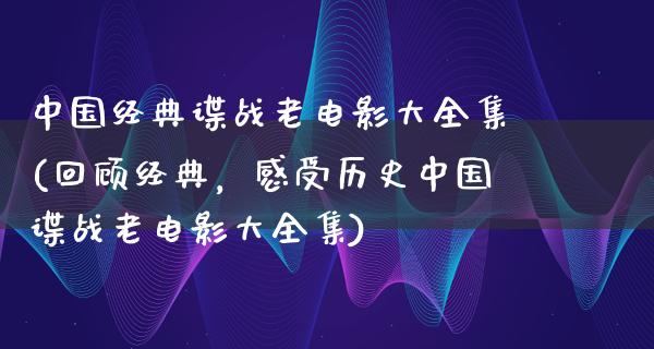 中国经典谍战老电影大全集(回顾经典，感受历史中国谍战老电影大全集)