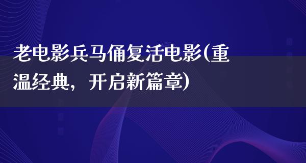 老电影兵马俑复活电影(重温经典，开启新篇章)