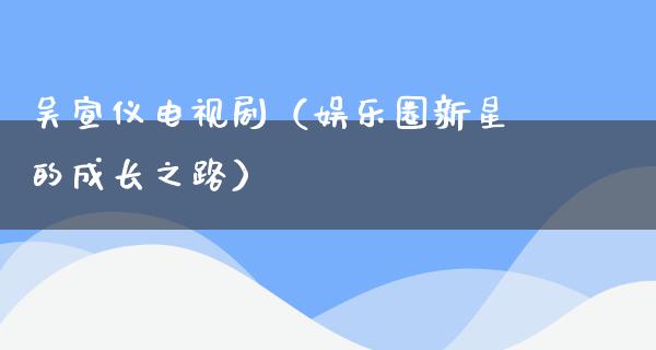 吴宣仪电视剧（娱乐圈新星的成长之路）