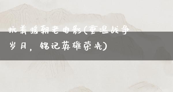 抗美援朝老电影(重温战争岁月，铭记英雄荣光)