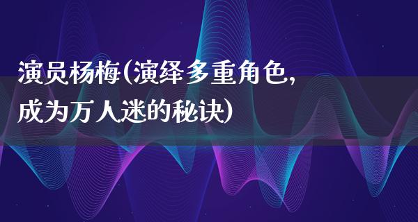 演员杨梅(演绎多重角色，成为万人迷的秘诀)