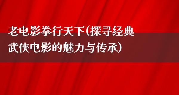 老电影拳行天下(探寻经典武侠电影的魅力与传承)