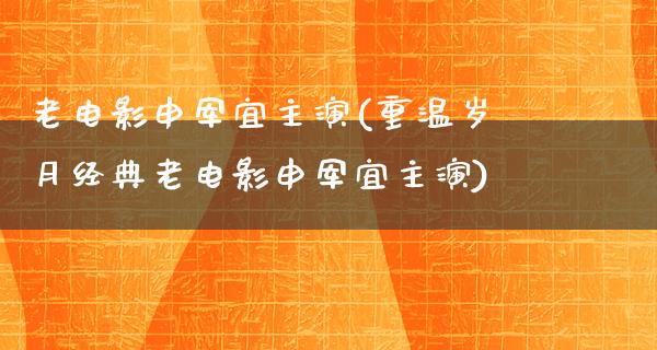 老电影申军宜主演(重温岁月经典老电影申军宜主演)