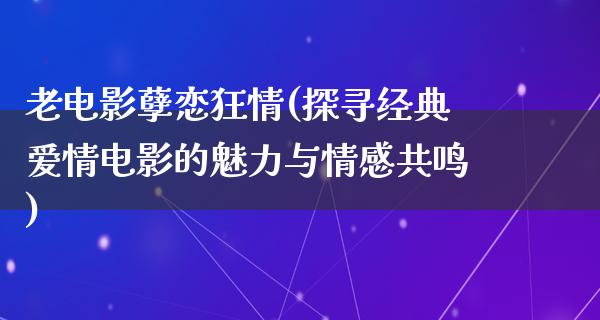 老电影孽恋狂情(探寻经典爱情电影的魅力与情感共鸣)