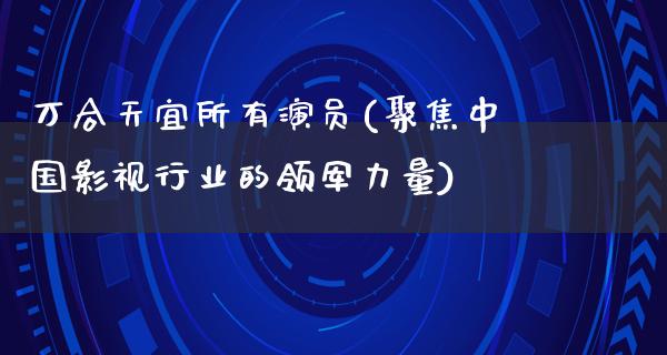 万合天宜所有演员(聚焦中国影视行业的领军力量)