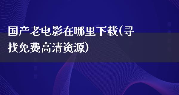 国产老电影在哪里下载(寻找免费高清资源)