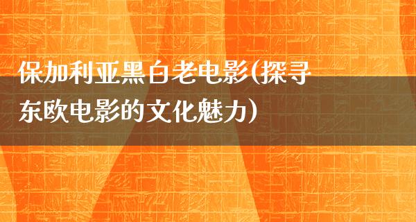 保加利亚黑白老电影(探寻东欧电影的文化魅力)