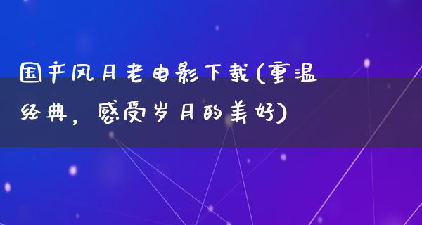 国产风月老电影下载(重温经典，感受岁月的美好)