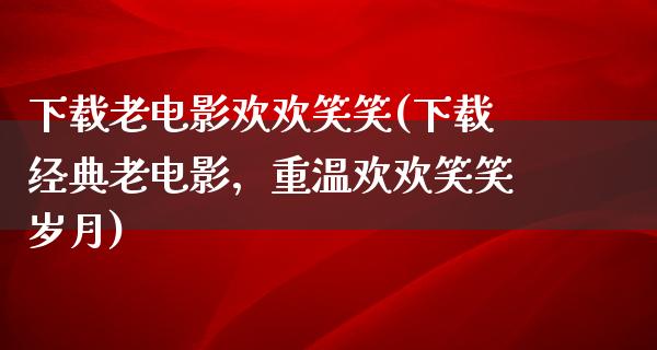 下载老电影欢欢笑笑(下载经典老电影，重温欢欢笑笑岁月)