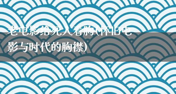 老电影给死人看胸(怀旧电影与时代的胸襟)