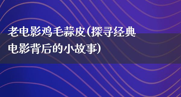 老电影鸡毛蒜皮(探寻经典电影背后的小故事)