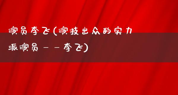 演员李飞(演技出众的实力派演员——李飞)