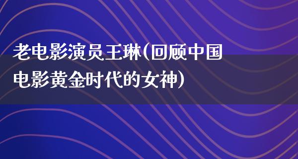 老电影演员王琳(回顾中国电影黄金时代的女神)