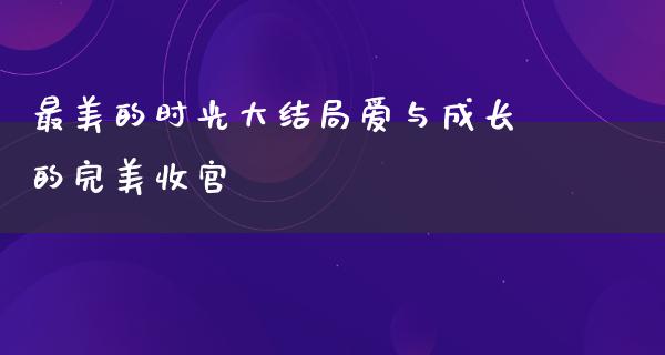 最美的时光大结局爱与成长的完美收官