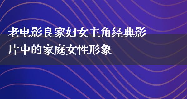 老电影良家妇女主角经典影片中的家庭女性形象