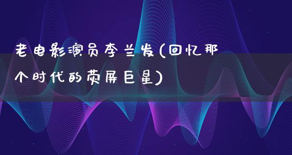 老电影演员李兰发(回忆那个时代的荧屏巨星)