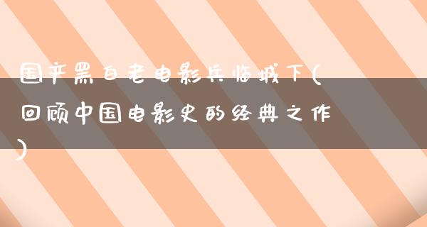 国产黑白老电影兵临城下(回顾中国电影史的经典之作)