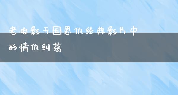 老电影天国恩仇经典影片中的情仇纠葛