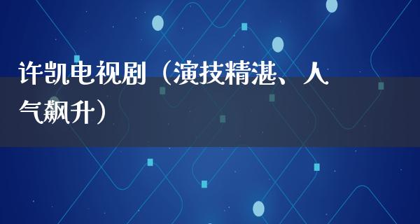 许凯电视剧（演技精湛、人气飙升）