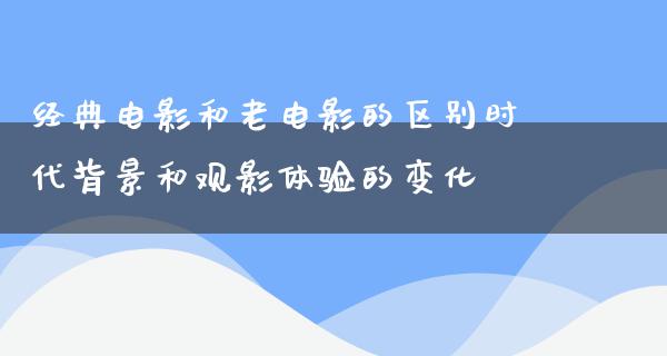 经典电影和老电影的区别时代背景和观影体验的变化