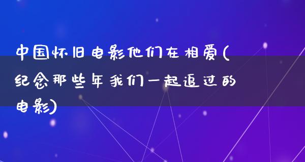 中国怀旧电影他们在相爱(纪念那些年我们一起追过的电影)