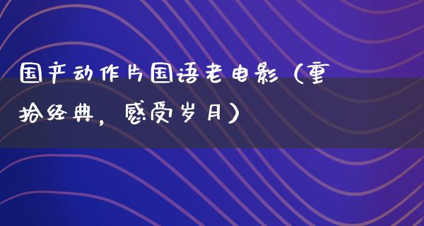 国产动作片国语老电影（重拾经典，感受岁月）