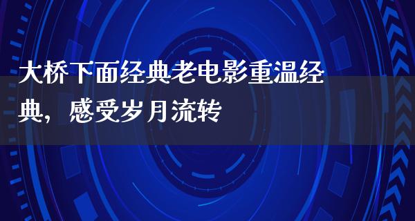 大桥下面经典老电影重温经典，感受岁月流转