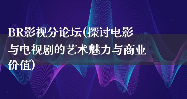 BR影视分论坛(探讨电影与电视剧的艺术魅力与商业价值)