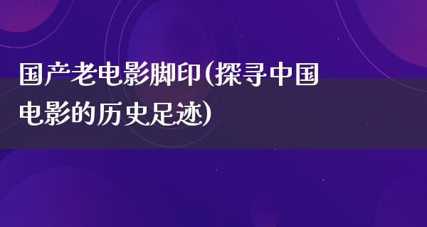 国产老电影脚印(探寻中国电影的历史足迹)