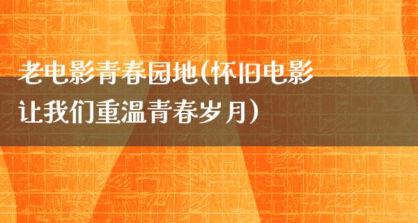 老电影青春园地(怀旧电影让我们重温青春岁月)