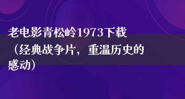 老电影青松岭1973下载（经典战争片，重温历史的感动）