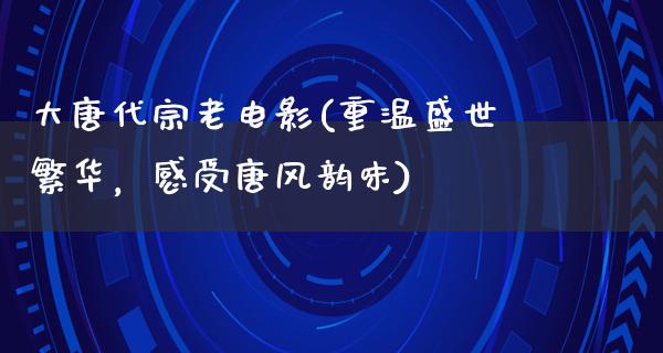 大唐代宗老电影(重温盛世繁华，感受唐风韵味)