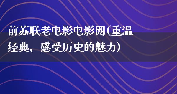 前苏联老电影电影网(重温经典，感受历史的魅力)