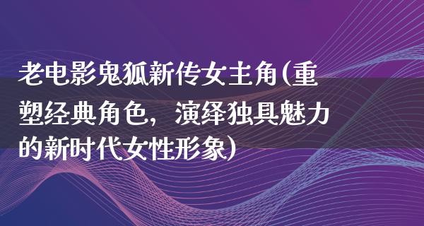 老电影鬼狐新传女主角(重塑经典角色，演绎独具魅力的新时代女性形象)