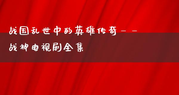 战国乱世中的英雄传奇——战神电视剧全集