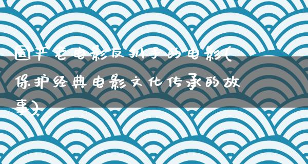 国产老电影反扒手的电影(保护经典电影文化传承的故事)