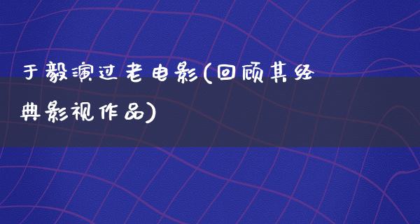 于毅演过老电影(回顾其经典影视作品)