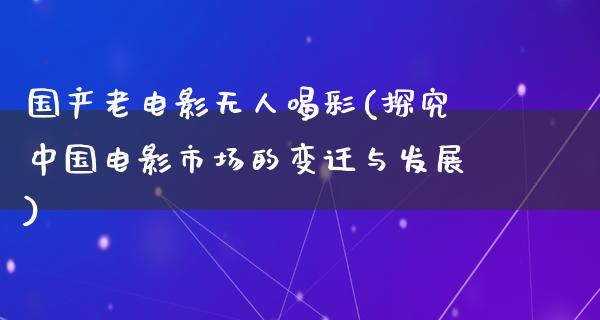 国产老电影无人喝彩(探究中国电影市场的变迁与发展)