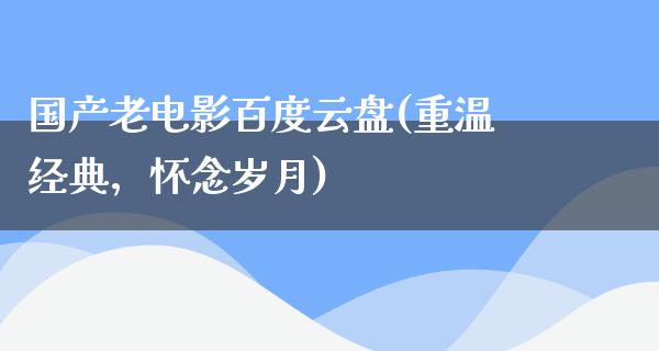 国产老电影百度云盘(重温经典，怀念岁月)