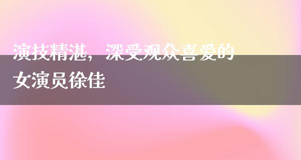 演技精湛，深受观众喜爱的女演员徐佳