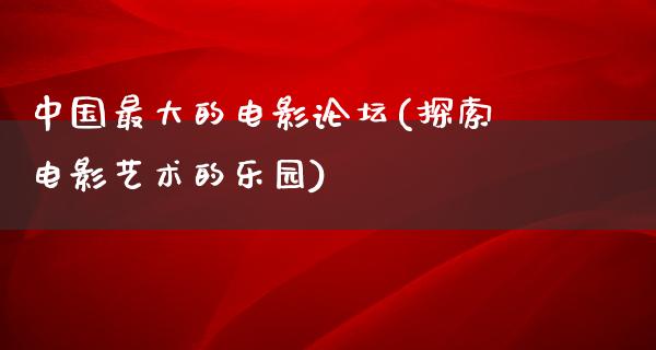 中国最大的电影论坛(探索电影艺术的乐园)