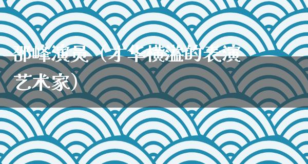 邵峰演员（才华横溢的表演艺术家）