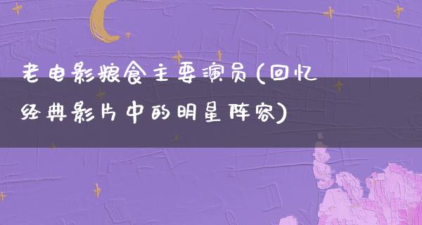 老电影粮食主要演员(回忆经典影片中的明星阵容)