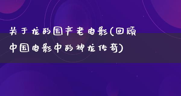 关于龙的国产老电影(回顾中国电影中的神龙传奇)